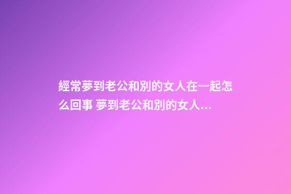 經常夢到老公和別的女人在一起怎么回事 夢到老公和別的女人在一
